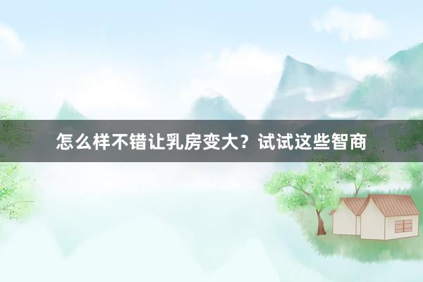 怎么样不错让乳房变大？试试这些智商